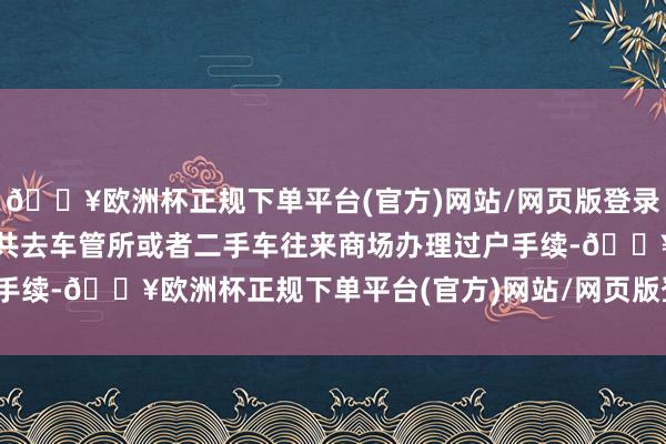 🔥欧洲杯正规下单平台(官方)网站/网页版登录入口/手机版两边不错统共去车管所或者二手车往来商场办理过户手续-🔥欧洲杯正规下单平台(官方)网站/网页版登录入口/手机版