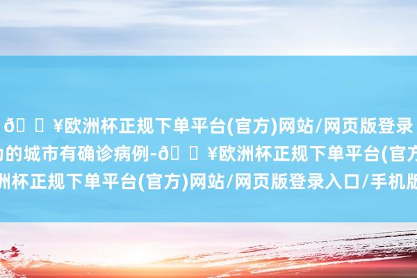 🔥欧洲杯正规下单平台(官方)网站/网页版登录入口/手机版或我方行为的城市有确诊病例-🔥欧洲杯正规下单平台(官方)网站/网页版登录入口/手机版