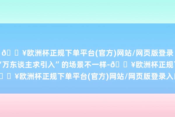 🔥欧洲杯正规下单平台(官方)网站/网页版登录入口/手机版但与那时“万东谈主求引入”的场景不一样-🔥欧洲杯正规下单平台(官方)网站/网页版登录入口/手机版