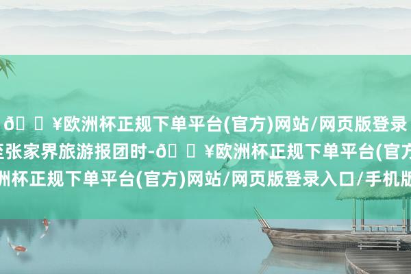 🔥欧洲杯正规下单平台(官方)网站/网页版登录入口/手机版遴荐固原至张家界旅游报团时-🔥欧洲杯正规下单平台(官方)网站/网页版登录入口/手机版