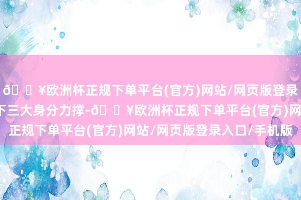 🔥欧洲杯正规下单平台(官方)网站/网页版登录入口/手机版主要所以下三大身分力撑-🔥欧洲杯正规下单平台(官方)网站/网页版登录入口/手机版