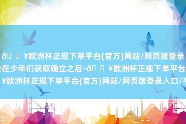 🔥欧洲杯正规下单平台(官方)网站/网页版登录入口/手机版麦家敦厚会在少年们获取确立之后-🔥欧洲杯正规下单平台(官方)网站/网页版登录入口/手机版