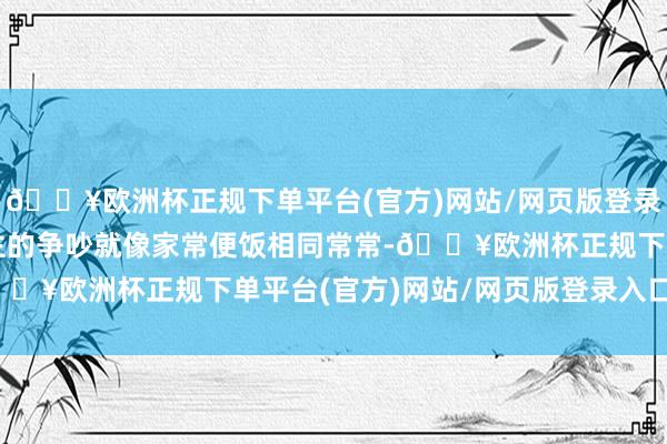 🔥欧洲杯正规下单平台(官方)网站/网页版登录入口/手机版两东说念主的争吵就像家常便饭相同常常-🔥欧洲杯正规下单平台(官方)网站/网页版登录入口/手机版