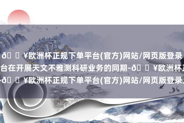 🔥欧洲杯正规下单平台(官方)网站/网页版登录入口/手机版深圳市天文台在开展天文不雅测科研业务的同期-🔥欧洲杯正规下单平台(官方)网站/网页版登录入口/手机版