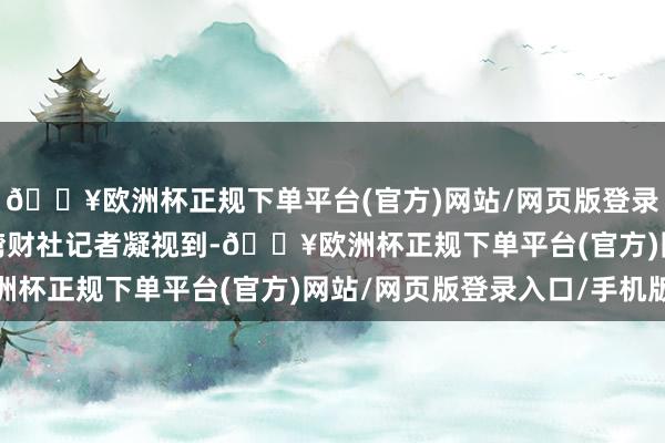 🔥欧洲杯正规下单平台(官方)网站/网页版登录入口/手机版  南都·湾财社记者凝视到-🔥欧洲杯正规下单平台(官方)网站/网页版登录入口/手机版