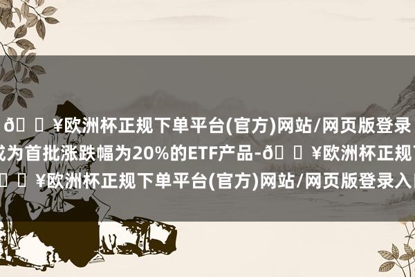 🔥欧洲杯正规下单平台(官方)网站/网页版登录入口/手机版将有望成为首批涨跌幅为20%的ETF产品-🔥欧洲杯正规下单平台(官方)网站/网页版登录入口/手机版