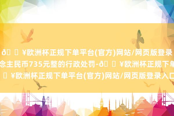 🔥欧洲杯正规下单平台(官方)网站/网页版登录入口/手机版罚金东说念主民币735元整的行政处罚-🔥欧洲杯正规下单平台(官方)网站/网页版登录入口/手机版