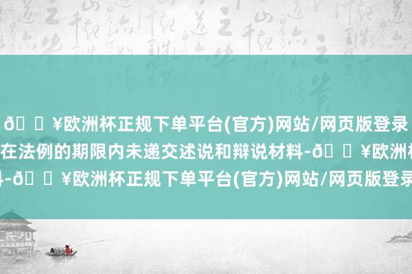 🔥欧洲杯正规下单平台(官方)网站/网页版登录入口/手机版当事东谈主在法例的期限内未递交述说和辩说材料-🔥欧洲杯正规下单平台(官方)网站/网页版登录入口/手机版