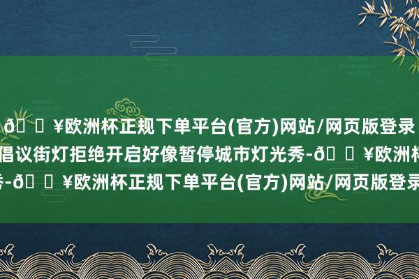 🔥欧洲杯正规下单平台(官方)网站/网页版登录入口/手机版多地7月已倡议街灯拒绝开启好像暂停城市灯光秀-🔥欧洲杯正规下单平台(官方)网站/网页版登录入口/手机版