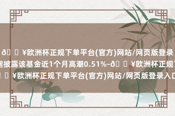 🔥欧洲杯正规下单平台(官方)网站/网页版登录入口/手机版历史数据披露该基金近1个月高潮0.51%-🔥欧洲杯正规下单平台(官方)网站/网页版登录入口/手机版