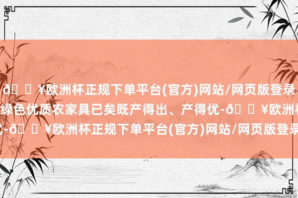 🔥欧洲杯正规下单平台(官方)网站/网页版登录入口/手机版故意于推动绿色优质农家具已矣既产得出、产得优-🔥欧洲杯正规下单平台(官方)网站/网页版登录入口/手机版