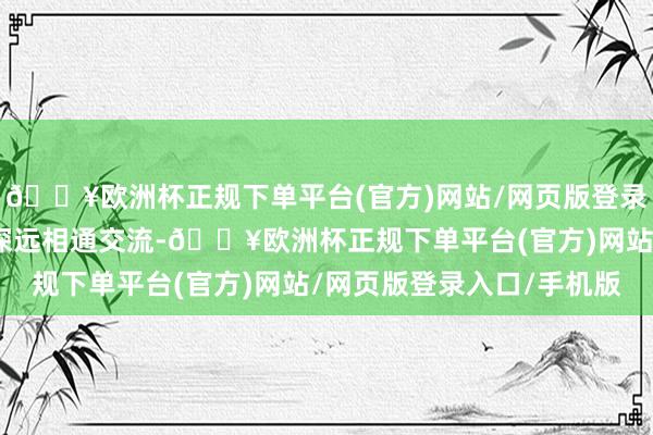 🔥欧洲杯正规下单平台(官方)网站/网页版登录入口/手机版团队通过深远相通交流-🔥欧洲杯正规下单平台(官方)网站/网页版登录入口/手机版