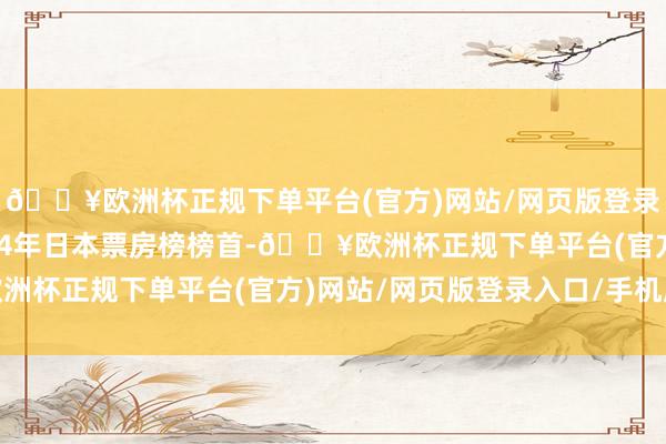 🔥欧洲杯正规下单平台(官方)网站/网页版登录入口/手机版位列2024年日本票房榜榜首-🔥欧洲杯正规下单平台(官方)网站/网页版登录入口/手机版