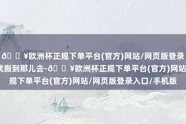 🔥欧洲杯正规下单平台(官方)网站/网页版登录入口/手机版那儿合理就搬到那儿去-🔥欧洲杯正规下单平台(官方)网站/网页版登录入口/手机版