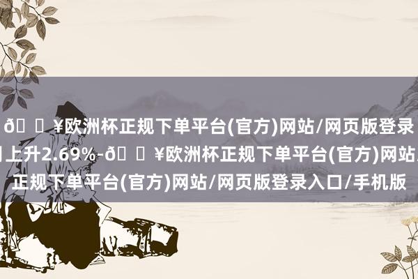 🔥欧洲杯正规下单平台(官方)网站/网页版登录入口/手机版近6个月上升2.69%-🔥欧洲杯正规下单平台(官方)网站/网页版登录入口/手机版