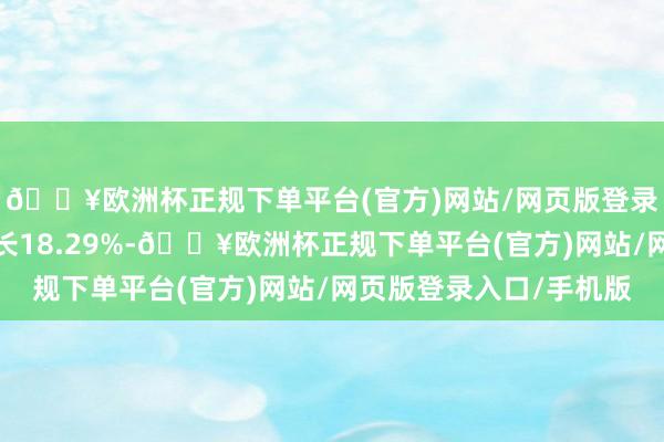 🔥欧洲杯正规下单平台(官方)网站/网页版登录入口/手机版同比增长18.29%-🔥欧洲杯正规下单平台(官方)网站/网页版登录入口/手机版