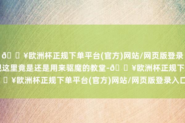 🔥欧洲杯正规下单平台(官方)网站/网页版登录入口/手机版却惊讶发现这里竟是还是用来驱魔的教堂-🔥欧洲杯正规下单平台(官方)网站/网页版登录入口/手机版