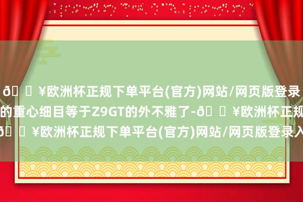 🔥欧洲杯正规下单平台(官方)网站/网页版登录入口/手机版人人热诚的重心细目等于Z9GT的外不雅了-🔥欧洲杯正规下单平台(官方)网站/网页版登录入口/手机版