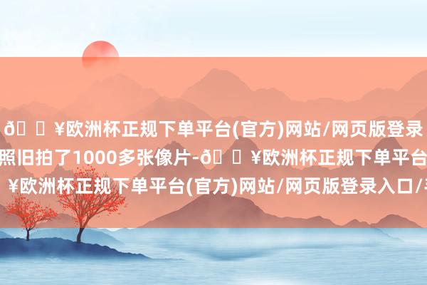 🔥欧洲杯正规下单平台(官方)网站/网页版登录入口/手机版”最终他照旧拍了1000多张像片-🔥欧洲杯正规下单平台(官方)网站/网页版登录入口/手机版