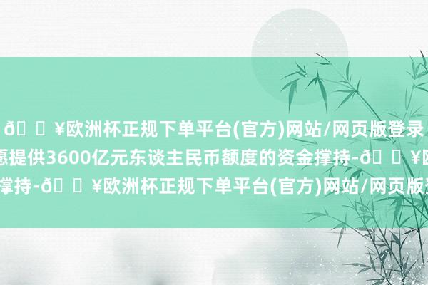 🔥欧洲杯正规下单平台(官方)网站/网页版登录入口/手机版中国政府愿提供3600亿元东谈主民币额度的资金撑持-🔥欧洲杯正规下单平台(官方)网站/网页版登录入口/手机版