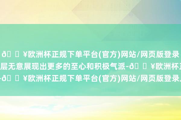 🔥欧洲杯正规下单平台(官方)网站/网页版登录入口/手机版并但愿管制层无意展现出更多的至心和积极气派-🔥欧洲杯正规下单平台(官方)网站/网页版登录入口/手机版