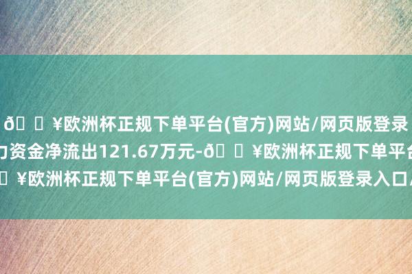 🔥欧洲杯正规下单平台(官方)网站/网页版登录入口/手机版当日主力资金净流出121.67万元-🔥欧洲杯正规下单平台(官方)网站/网页版登录入口/手机版