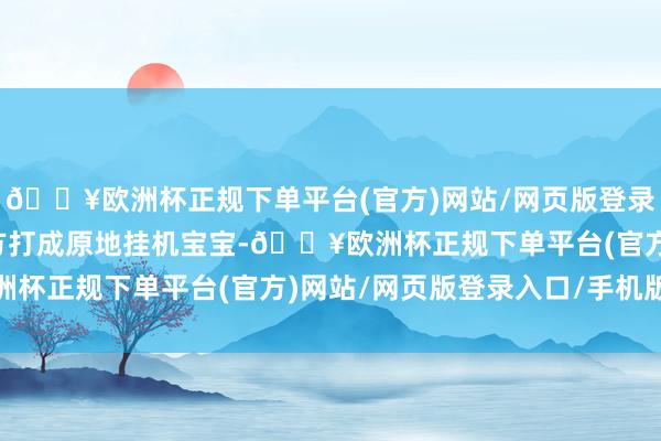 🔥欧洲杯正规下单平台(官方)网站/网页版登录入口/手机版不要给对方打成原地挂机宝宝-🔥欧洲杯正规下单平台(官方)网站/网页版登录入口/手机版