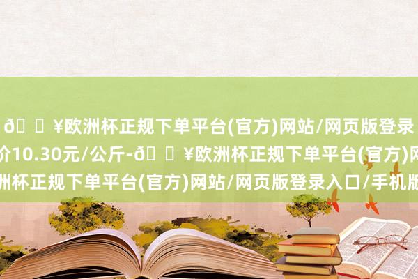 🔥欧洲杯正规下单平台(官方)网站/网页版登录入口/手机版最低报价10.30元/公斤-🔥欧洲杯正规下单平台(官方)网站/网页版登录入口/手机版