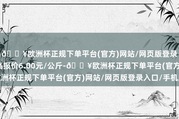 🔥欧洲杯正规下单平台(官方)网站/网页版登录入口/手机版当日最高报价6.00元/公斤-🔥欧洲杯正规下单平台(官方)网站/网页版登录入口/手机版