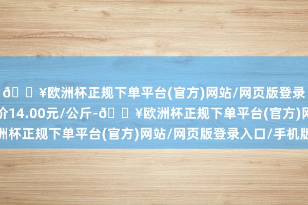 🔥欧洲杯正规下单平台(官方)网站/网页版登录入口/手机版最低报价14.00元/公斤-🔥欧洲杯正规下单平台(官方)网站/网页版登录入口/手机版