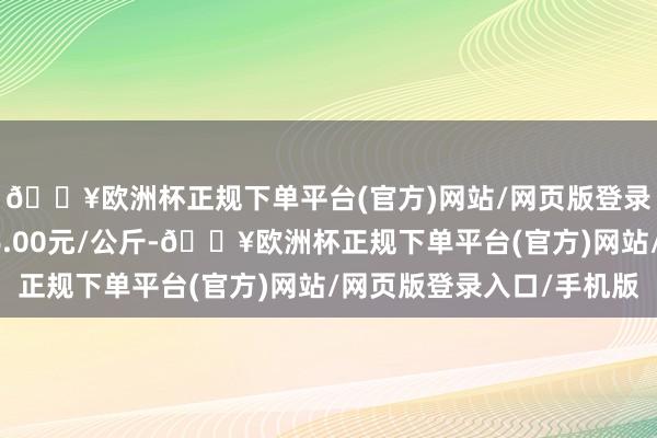 🔥欧洲杯正规下单平台(官方)网站/网页版登录入口/手机版收支26.00元/公斤-🔥欧洲杯正规下单平台(官方)网站/网页版登录入口/手机版