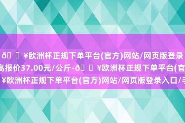 🔥欧洲杯正规下单平台(官方)网站/网页版登录入口/手机版当日最高报价37.00元/公斤-🔥欧洲杯正规下单平台(官方)网站/网页版登录入口/手机版