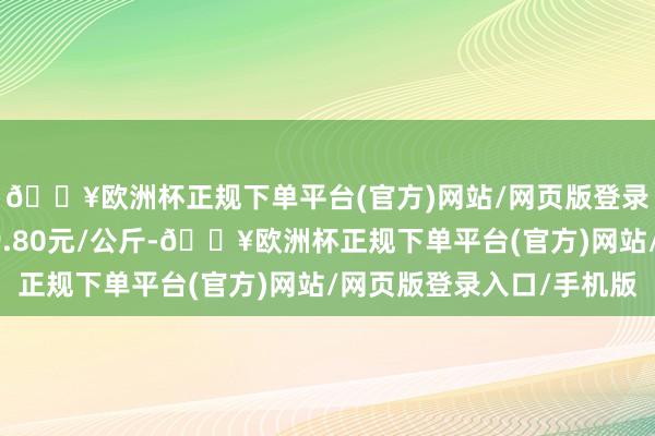 🔥欧洲杯正规下单平台(官方)网站/网页版登录入口/手机版收支19.80元/公斤-🔥欧洲杯正规下单平台(官方)网站/网页版登录入口/手机版