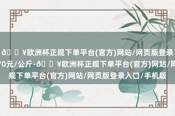 🔥欧洲杯正规下单平台(官方)网站/网页版登录入口/手机版收支6.70元/公斤-🔥欧洲杯正规下单平台(官方)网站/网页版登录入口/手机版