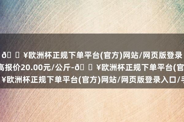 🔥欧洲杯正规下单平台(官方)网站/网页版登录入口/手机版当日最高报价20.00元/公斤-🔥欧洲杯正规下单平台(官方)网站/网页版登录入口/手机版