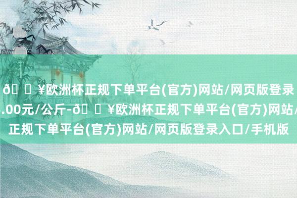 🔥欧洲杯正规下单平台(官方)网站/网页版登录入口/手机版出入66.00元/公斤-🔥欧洲杯正规下单平台(官方)网站/网页版登录入口/手机版