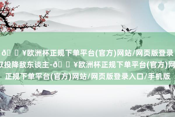 🔥欧洲杯正规下单平台(官方)网站/网页版登录入口/手机版你不错摄取投降敌东谈主-🔥欧洲杯正规下单平台(官方)网站/网页版登录入口/手机版