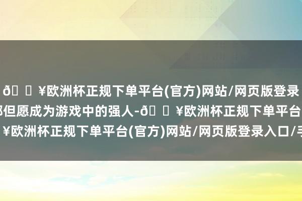 🔥欧洲杯正规下单平台(官方)网站/网页版登录入口/手机版每个玩家都但愿成为游戏中的强人-🔥欧洲杯正规下单平台(官方)网站/网页版登录入口/手机版