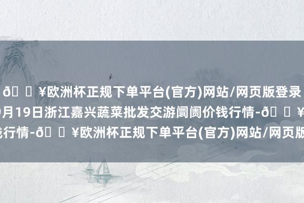 🔥欧洲杯正规下单平台(官方)网站/网页版登录入口/手机版2024年9月19日浙江嘉兴蔬菜批发交游阛阓价钱行情-🔥欧洲杯正规下单平台(官方)网站/网页版登录入口/手机版