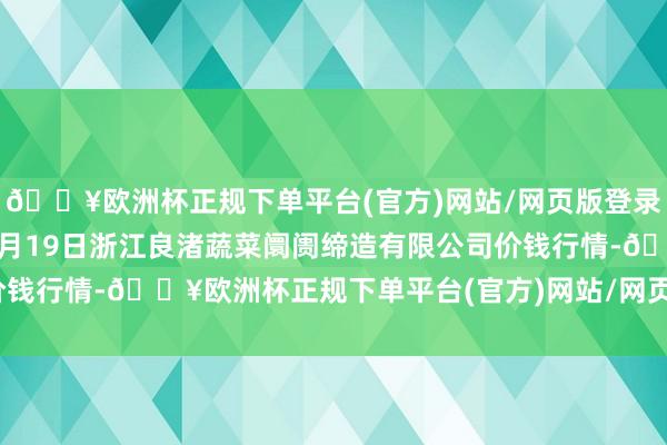 🔥欧洲杯正规下单平台(官方)网站/网页版登录入口/手机版2024年9月19日浙江良渚蔬菜阛阓缔造有限公司价钱行情-🔥欧洲杯正规下单平台(官方)网站/网页版登录入口/手机版