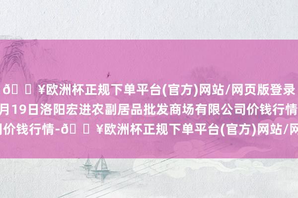 🔥欧洲杯正规下单平台(官方)网站/网页版登录入口/手机版2024年9月19日洛阳宏进农副居品批发商场有限公司价钱行情-🔥欧洲杯正规下单平台(官方)网站/网页版登录入口/手机版