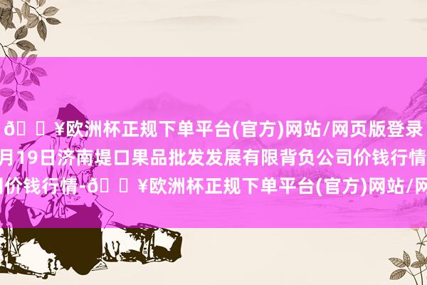 🔥欧洲杯正规下单平台(官方)网站/网页版登录入口/手机版2024年9月19日济南堤口果品批发发展有限背负公司价钱行情-🔥欧洲杯正规下单平台(官方)网站/网页版登录入口/手机版