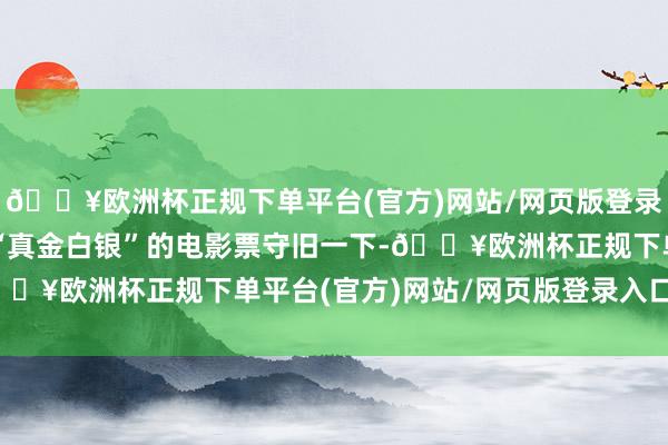 🔥欧洲杯正规下单平台(官方)网站/网页版登录入口/手机版但我照旧“真金白银”的电影票守旧一下-🔥欧洲杯正规下单平台(官方)网站/网页版登录入口/手机版