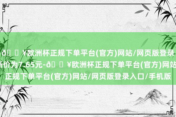 🔥欧洲杯正规下单平台(官方)网站/网页版登录入口/手机版正股最新价为7.65元-🔥欧洲杯正规下单平台(官方)网站/网页版登录入口/手机版