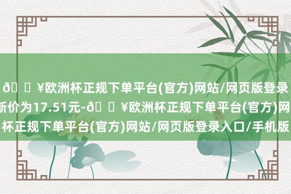 🔥欧洲杯正规下单平台(官方)网站/网页版登录入口/手机版正股最新价为17.51元-🔥欧洲杯正规下单平台(官方)网站/网页版登录入口/手机版