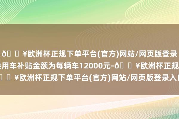 🔥欧洲杯正规下单平台(官方)网站/网页版登录入口/手机版新动力乘用车补贴金额为每辆车12000元-🔥欧洲杯正规下单平台(官方)网站/网页版登录入口/手机版