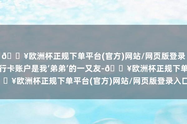 🔥欧洲杯正规下单平台(官方)网站/网页版登录入口/手机版“这个银行卡账户是我‘弟弟’的一又友-🔥欧洲杯正规下单平台(官方)网站/网页版登录入口/手机版