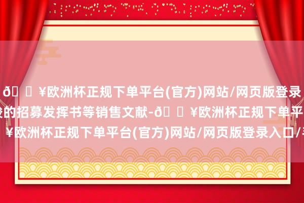 🔥欧洲杯正规下单平台(官方)网站/网页版登录入口/手机版请阅读完竣的招募发挥书等销售文献-🔥欧洲杯正规下单平台(官方)网站/网页版登录入口/手机版