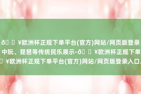 🔥欧洲杯正规下单平台(官方)网站/网页版登录入口/手机版既有古筝、中阮、琵琶等传统民乐展示-🔥欧洲杯正规下单平台(官方)网站/网页版登录入口/手机版