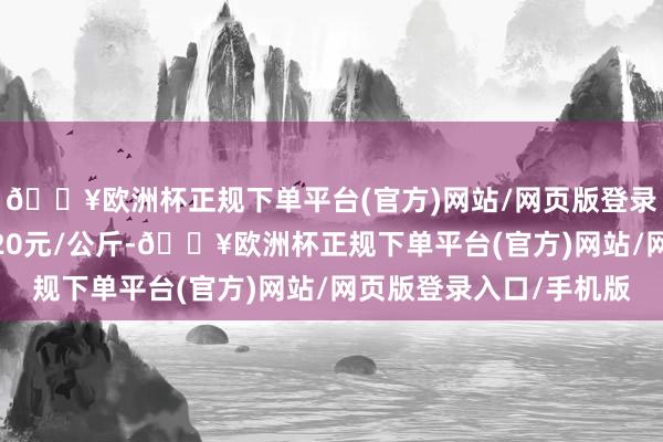 🔥欧洲杯正规下单平台(官方)网站/网页版登录入口/手机版收支4.20元/公斤-🔥欧洲杯正规下单平台(官方)网站/网页版登录入口/手机版